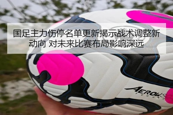 国足主力伤停名单更新揭示战术调整新动向 对未来比赛布局影响深远